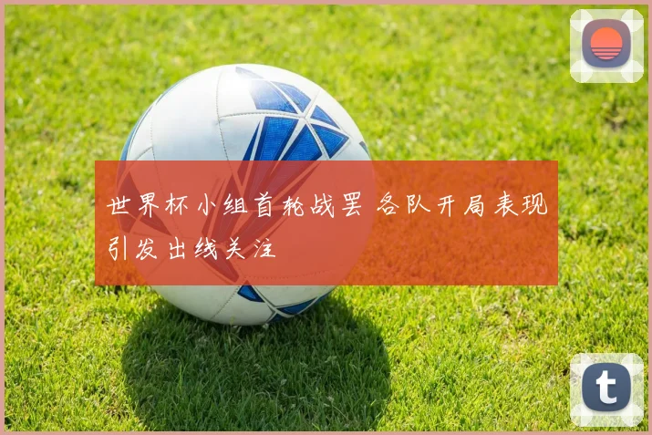 世界杯小组首轮战罢 各队开局表现引发出线关注
