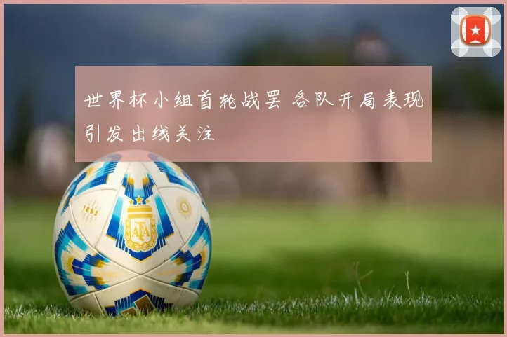世界杯小组首轮战罢 各队开局表现引发出线关注