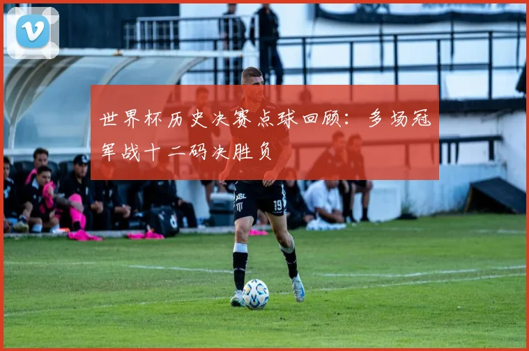 世界杯历史决赛点球回顾:多场冠军战十二码决胜负