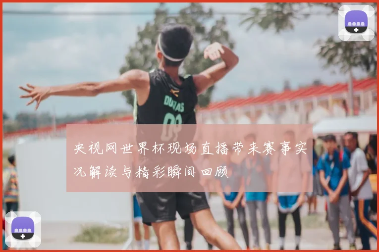 央视网世界杯现场直播带来赛事实况解读与精彩瞬间回顾